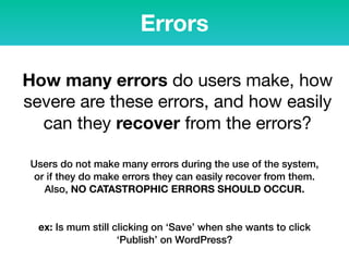 Errors
How many errors do users make, how
severe are these errors, and how easily
can they recover from the errors?
Users do not make many errors during the use of the system,
or if they do make errors they can easily recover from them.
Also, NO CATASTROPHIC ERRORS SHOULD OCCUR.
ex: Is mum still clicking on ‘Save’ when she wants to click
‘Publish’ on WordPress?
 
