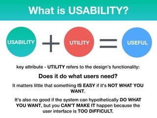 What is USABILITY?
USABILITY UTILITY
+ USEFUL
=key attribute - UTILITY refers to the design's functionality:
Does it do what users need?
It matters little that something IS EASY if it's NOT WHAT YOU
WANT.
It's also no good if the system can hypothetically DO WHAT
YOU WANT, but you CAN’T MAKE IT happen because the
user interface is TOO DIFFICULT.
 