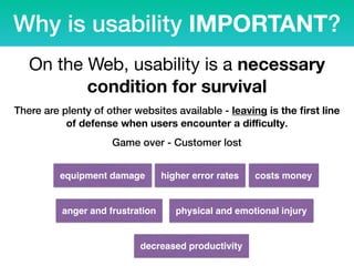 Why is usability IMPORTANT?
On the Web, usability is a necessary
condition for survival
There are plenty of other websites available - leaving is the ﬁrst line
of defense when users encounter a diﬃculty.
Game over - Customer lost
equipment damage
anger and frustration
higher error rates
physical and emotional injury
decreased productivity
costs money
 