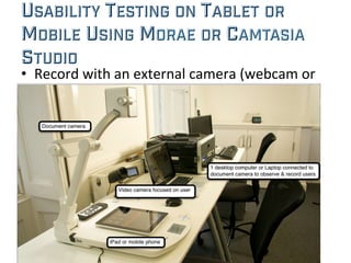 USABILITY TESTING ON TABLET OR
MOBILE USING MORAE OR CAMTASIA
STUDIO	
  
•  Record	
  with	
  an	
  external	
  camera	
  (webcam	
  or	
  
document	
  camera)	
  
 