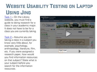 WEBSITE USABILITY TESTING ON LAPTOP
USING JING
Task 1 – On the Library
website, you must ﬁnd a
guide to doing research for a
class in your academic major.
It does not have to be for a
class you are currently taking.
Task 2 – Assume you are
taking a class in a subject you
know very little about, for
example, psychology,
anthropology, literature, ﬁlm,
etc. If you were assigned a
research paper, how would
you ﬁnd information resources
on that subject? State what is
your subject before you
search for the information
resources.
 