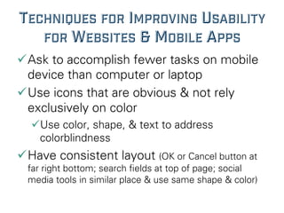 TECHNIQUES FOR IMPROVING USABILITY
FOR WEBSITES & MOBILE APPS
ü Ask to accomplish fewer tasks on mobile
device than computer or laptop
ü Use icons that are obvious & not rely
exclusively on color
ü Use color, shape, & text to address
colorblindness
ü Have consistent layout (OK or Cancel button at
far right bottom; search ﬁelds at top of page; social
media tools in similar place & use same shape & color)
 