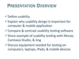PRESENTATION OVERVIEW
ü Deﬁne	
  usability	
  
ü Explain	
  why	
  usability	
  design	
  is	
  important	
  for	
  
computer	
  &	
  mobile	
  applica;on	
  
ü Compare	
  &	
  contrast	
  usability	
  tes;ng	
  so=ware	
  
ü Share	
  example	
  of	
  usability	
  tes;ng	
  with	
  Morae,	
  
Camtasia	
  Studio,	
  &	
  Jing	
  
ü Discuss	
  equipment	
  needed	
  for	
  tes;ng	
  on	
  
computers,	
  laptops,	
  iPads,	
  &	
  mobile	
  devices	
  	
  
 