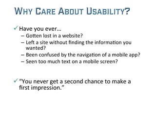 WHY CARE ABOUT USABILITY?
ü Have	
  you	
  ever…	
  
–  GoHen	
  lost	
  in	
  a	
  website?	
  
–  Le=	
  a	
  site	
  without	
  ﬁnding	
  the	
  informa;on	
  you	
  
wanted?	
  
–  Been	
  confused	
  by	
  the	
  naviga;on	
  of	
  a	
  mobile	
  app?	
  
–  Seen	
  too	
  much	
  text	
  on	
  a	
  mobile	
  screen?	
  
	
  
ü “You	
  never	
  get	
  a	
  second	
  chance	
  to	
  make	
  a	
  
ﬁrst	
  impression.”	
  
 