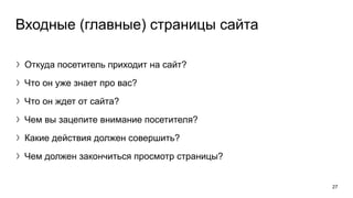 Входные (главные) страницы сайта
〉Откуда посетитель приходит на сайт?
〉Что он уже знает про вас?
〉Что он ждет от сайта?
〉Чем вы зацепите внимание посетителя?
〉Какие действия должен совершить?
〉Чем должен закончиться просмотр страницы?
27
 