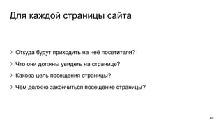 Для каждой страницы сайта
〉Откуда будут приходить на неё посетители?
〉Что они должны увидеть на странице?
〉Какова цель посещения страницы?
〉Чем должно закончиться посещение страницы?
45
 