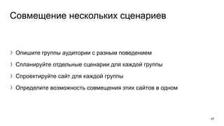 Совмещение нескольких сценариев
〉Опишите группы аудитории с разным поведением
〉Спланируйте отдельные сценарии для каждой группы
〉Спроектируйте сайт для каждой группы
〉Определите возможность совмещения этих сайтов в одном
47
 