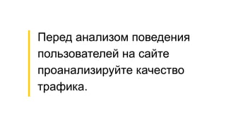 Перед анализом поведения
пользователей на сайте
проанализируйте качество
трафика.
 