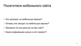 Посетители мобильного сайта
〉Кто приходит на мобильную версию?
〉Почему они заходят на мобильную версию?
〉Заходили ли они раньше на ваш сайт?
〉Какая информация нужна в этот момент?
71
 