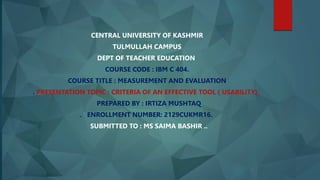 CENTRAL UNIVERSITY OF KASHMIR
TULMULLAH CAMPUS
DEPT OF TEACHER EDUCATION
COURSE CODE : IBM C 404.
COURSE TITLE : MEASUREMENT AND EVALUATION
. PRESENTATION TOPIC : CRITERIA OF AN EFFECTIVE TOOL ( USABILITY).
PREPARED BY : IRTIZA MUSHTAQ
. ENROLLMENT NUMBER: 2129CUKMR16.
SUBMITTED TO : MS SAIMA BASHIR ..
 