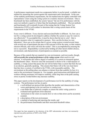 Usability Performance Benchmarks for the VVSG


A performance requirement needs two components before it can be tested: a reliable test
method for measuring the system against the requirement and a benchmark. In the case
of the usability performance requirements, the test method must be tightly controlled with
representative voters using the voting system in a realistic election environment. Once a
benchmark has been established, the system ―passes‖ the test if its performance with the
same test method is equal to or better than the benchmark established. The test methods
and benchmarks will eventually be part of the testing that the Voting System Test
Laboratories (VSTLs) will conduct to determine that a voting system meets all the
requirements in the VVSG.

Every voter is different. Every election and associated ballot is different. So, how can a
test for a voting system be developed to address whether the system is easy for voters to
use effectively? To accomplish this, it must be shown that the test is valid – that is
actually measures what it is supposed to measure. How can this be done in a test
laboratory? How can we be certain that if a given voting system is tested several times
with several sets of participants the pass or fail outcome will be the same, so that vendors,
election officials, and voters will trust the results? This is accomplished by ensuring the
test is repeatable. Repeatability is achieved by holding all other factors (ballot choices,
environment, and characteristics of participants) as constant as possible.

Because of the controls that are required in a test environment, such test results, though,
will not predict the actual performance of the voting system when used in a real
election. It will predict the relative degree of usability of a system as measured against
the benchmark values. However since the assessment is shown to be a valid measure of
usability, a voting system that passes the test will do better than a system that fails the test
in an election, generally speaking. This ensures that States will at the very least know
that they have a system, if certified to the VVSG, with reasonable usability. The
environment at the polling place can enhance or detract from that usability by how it is
used or the environment it operates in. For example, good instructions and helpful poll
workers offering assistance will improve usability, while long lines at the polls causing
stress or poorly worded ballots may decrease usability.

This paper reports on the development of a performance test for the usability of voting
systems. The performance test has six parts:
     1. a well-defined test protocol that describes the number and characteristics of the
        voters participating in the test and how to conduct test,
     2. a test ballot that is relatively complex to ensure the entire voting system is
        evaluated and significant errors detected,
     3. instructions to the voters on exactly how to vote so that errors can be accurately
        counted,
     4. a description of the test environment
     5. a method of analyzing and reporting the results, and
     6. the performance benchmarks and their associated threshold values.



This paper has been prepared at the direction of the HFP subcommittee and does not necessarily
represent any policy positions of NIST or the TGDC.

Page 10 of 47
 