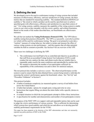 Usability Performance Benchmarks for the VVSG


3. Defining the test
We developed a test to be used in conformance testing of voting systems that included
measures of effectiveness, efficiency, and user satisfaction of voting systems, the three
metrics that are standard for measuring usability. The standard definition [ISO9241] of
usability is ―the extent to which a product can be used by specified users to achieve
specified goals with effectiveness, efficiency and satisfaction in a specified context of
use.‖ For voting systems, usability measures the capability of the voting system to enable
voters to cast votes as they intended, with few errors, quickly, and without frustration.
Based on the results of the studies described here, our benchmarks are effectiveness
measures.

We call the test method the Voting Performance Protocol (VPP). The VPP follows
usability testing best practices [Dumas99]. The VPP is a repeatable, controlled usability
test which will be used for conformance testing. The goal is not primarily to provide a
―realistic‖ measure of voting behavior, but rather to isolate and measure the effect of
various voting systems on user performance – and this requires that all other potential
variables be held as constant as possible. See Section 9 for an overview of the VPP.

There were two challenges in defining the VPP:

    1. The conformance test itself had to be as controlled and objective as possible so
       that staff from an accredited Voting System Test Laboratory (VSTL) could
       conduct the test, analyze the data, and obtain results that are reliable (that is,
       repeatable under exactly the same conditions and reproducible by another lab).
    2. We needed to determine the number of test participants sufficient for
       repeatability of the conformance test and to allow for statistical analysis.

The test protocol also includes a reference system. The observed performance on this
system is used to ensure that the data obtained from a system being tested is valid data for
assessing the system‘s performance against the benchmark values. See ―Set Up‖ and
―Procedure Validation‖ in Section 9.

This protocol includes:
   A ballot of moderate complexity (as measured against a survey of real ballots from
   across the United States)
   A ballot that includes options for straight party voting and write-in votes
   Instructions that require filling out almost the entire ballot with a specific choices to
   be made
   A scripted situation in which the test participants attempt to follow those instructions
   A specification for number and characteristics and number of test participants (voters)

The purpose of the NIST VPP is to support valid and repeatable metrics that can be used
to judge the relative performance of various systems. This is sufficient for determining
which systems have good usability and which do not and allows us to develop pass/fail
usability performance requirements for the VVSG.
This paper has been prepared at the direction of the HFP subcommittee and does not necessarily
represent any policy positions of NIST or the TGDC.

Page 11 of 47
 