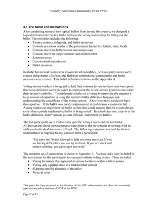 Usability Performance Benchmarks for the VVSG




3.1 The ballot and instructions
After conducting research into typical ballots from around the country, we designed a
logical definition for the test ballot and specific voting instructions for filling out the
ballot. The test ballot includes the following:
        Twenty contests, referenda, and ballot initiatives
        Contests at various depths of the government hierarchy (federal, state, local)
        Contests that were both partisan and nonpartisan
        Contests that were single member and multimember
        Retention races
        Constitutional amendments
        Ballot measures

Realistic but not real names were chosen for all candidates, fictitious party names were
created using names of colors, and fictitious constitutional amendments and ballot
measures were created. This ballot definition is shown in the Appendix A.

Voting system vendors who agreed to lend their systems for use in these tests were given
this ballot definition and were asked to implement the ballot on their system to maximize
their system‘s usability. To implement a ballot on a voting system typically requires a
large amount of expertise in using the system‘s ballot definition language and
understanding the capabilities of the voting system. A test laboratory would not have
this expertise. If the ballot was poorly implemented, it could cause a system to fail.
Asking vendors to implement the ballot as best they could ensures that the system design
rather than a poorly implemented ballot is being tested. In actual elections, experts in the
ballot definition, either vendors or state officials, implement the ballots.

The test participants were told to make specific voting choices for the test ballot.
All instructions about the test process were given to the participants in writing, with no
additional individual assistance offered. The following statement was read by the test
administrator in response to any question from a participant:

        ―I'm sorry but I'm not allowed to help you once you start. If you
        are having difficulties you can try to finish. If you are stuck and
        cannot continue, you can stop if you wish.‖

The complete set of instructions is shown in Appendix B. Various tasks were included in
the instructions for the participants to represent realistic voting events. These included:
        Voting for names that appeared at various locations within a list of names
        Voting only a partial slate in a multimember contest
        Skipping specific elements of the ballot
        Write-in votes



This paper has been prepared at the direction of the HFP subcommittee and does not necessarily
represent any policy positions of NIST or the TGDC.

Page 12 of 47
 