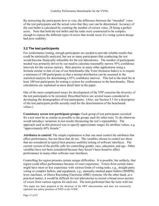 Usability Performance Benchmarks for the VVSG


By instructing the participants how to vote, the difference between the ―intended‖ votes
of the test participants and the actual votes that they cast can be determined. Accuracy of
the cast ballot is calculated by counting the number of correct votes, 28 being a perfect
score. Note that both the test ballot and the tasks were constructed to be complex
enough to expose the different types of errors that would occur if a voting system design
had poor usability.


3.2 The test participants
For conformance testing, enough participants are needed to provide reliable results that
could be statistically analyzed, but not so many participants that conducting the test
would become financially infeasible for the test laboratories. The number of participants
needed was primarily driven by our need to calculate reasonably narrow 95% confidence
intervals for the various metrics. Best practice in many other applications using a
formula similar to that of one of our benchmarks (the Voter Inclusion Index) is to require
a minimum of 100 participants so that a normal distribution can be assumed in the
statistical analysis for determining a 95% confidence interval. This led to the need for at
least 100 test participants for testing a system for conformance to the benchmarks. These
calculations are explained in more detail later in the paper.

One of the more complicated issues for development of the VPP concerns the diversity of
the test participants to be recruited. Described below are several issues considered in
developing the demographics of test participants. (Also, see Section 5.1 for a description
of the test participant profile actually used for the determination of the benchmark
values.)

Consistency across test participant groups: Each group of test participants recruited
for a test must be as similar as possible to the groups used for other tests. To do otherwise
would introduce variations in test results threatening the test‘s repeatability. The
approach used in this protocol was to specify approximate ranges for attribute values, e.g.
―approximately 60% female.‖

Attributes to control: The simple explanation is that one must control the attributes that
affect performance, but not those that do not. The variables chosen to control are those
that are considered in typical best practice usability testing of software interfaces. The
current version of the profile calls for controlling gender, race, education, and age. Other
variables have not been considered because they haven‘t been found to affect
performance in many other software user interfaces.

Controlling for region presents certain unique difficulties. It is possible, but unlikely, that
region could affect performance because of voter experience. Voters from certain states
might have more or less experience with various kinds of voting tasks, e.g., straight party
voting or complex ballots, and equipment, e.g., manually-marked paper ballots (MMPB),
lever machines, or Direct Recording Electronic (DRE) systems. On the other hand, as a
practical matter, it would be difficult for test laboratories to recruit a broad cross-section
of voters from various regions for each test. The tests performed thus far were with test
This paper has been prepared at the direction of the HFP subcommittee and does not necessarily
represent any policy positions of NIST or the TGDC.

Page 13 of 47
 