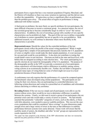 Usability Performance Benchmarks for the VVSG


participants from a region that has a very transient population (Virginia, Maryland, and
the District of Columbia) so there was some variation in experience and this did not seem
to affect the repeatability. If region does not have a significant effect on performance,
then the problem goes away. The actual effect of region on performance is being
addressed with further research.

A final point on attributes: the more finely we specify attributes for test participants, the
more difficult it becomes to recruit a consistent group. As a practical matter, the size of
the recruited group has to become considerably larger in order to ―cover‖ the various
characteristics. In addition, the cost of recruiting a group with a number of very specific
characteristics can be prohibitively high. The goal of this test was to define a reasonable
set of attributes to ensure repeatability but not so specific to be cost prohibitive. With
additional research, we will continue to determine where more flexibility in the
characteristics is possible.

Representativeness: Should the values for the controlled attributes of the test
participants closely reflect the profile of the actual voting population? While it might
seem logical that a sample of test participants that precisely matches the U.S. population
of voters or eligible voters would make the ideal sample population, it is not necessary
for our goal and would be cost prohibitive. It also does not contribute to testing that
would model voters in real elections. Elections are held at the state and local level, with
ballots that are designed according to state election laws. The voters participating in a
specific election do not match the demographic of the U.S. population. The purpose of
the demographic profile in the VPP is to provide a consistent set of test participants
whose experiences will discriminate relative differences in usability among various
voting systems at an economically feasible cost. Further, the test ballot is designed to
represent many types of voting behavior some of which might not occur in a local
jurisdiction because of local election law.

A conformance test only requires that the performance of a system be compared against
the benchmark values developed using similar populations. The participants are not
voting for their own choices, they are participating in a controlled laboratory test
following written directions and voting for a prescribed set of candidates and referendum
choices and doing so without any assistance.

Revealing Errors: If the test was too simple and all participants were able to use the
system without errors, there would be no way to determine a difference in usability
between the systems. Clearly, we did want to recruit a group of test participants who are
potential voters and who would make a variety of errors in systems. We had initially
assumed that potentially ―vulnerable‖ categories of voters, such as the elderly, or those
with little education, were needed to uncover usability problems. This was not the case:
even a population that could be considered "above average" in some dimensions made
enough errors and a large variety of errors in the tests so that differences in usability
performance between systems were easily detected. Future work will ensure that the
usability needs of seniors, the disabled, and other ―at risk‖ groups are represented in the
results reported to the EAC.
This paper has been prepared at the direction of the HFP subcommittee and does not necessarily
represent any policy positions of NIST or the TGDC.

Page 14 of 47
 