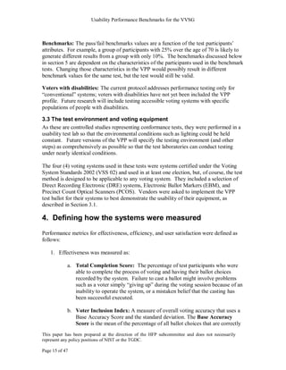 Usability Performance Benchmarks for the VVSG



Benchmarks: The pass/fail benchmarks values are a function of the test participants‘
attributes. For example, a group of participants with 25% over the age of 70 is likely to
generate different results from a group with only 10%. The benchmarks discussed below
in section 5 are dependent on the characteristics of the participants used in the benchmark
tests. Changing those characteristics in the VPP would possibly result in different
benchmark values for the same test, but the test would still be valid.

Voters with disabilities: The current protocol addresses performance testing only for
―conventional‖ systems; voters with disabilities have not yet been included the VPP
profile. Future research will include testing accessible voting systems with specific
populations of people with disabilities.

3.3 The test environment and voting equipment
As these are controlled studies representing conformance tests, they were performed in a
usability test lab so that the environmental conditions such as lighting could be held
constant. Future versions of the VPP will specify the testing environment (and other
steps) as comprehensively as possible so that the test laboratories can conduct testing
under nearly identical conditions.

The four (4) voting systems used in these tests were systems certified under the Voting
System Standards 2002 (VSS 02) and used in at least one election, but, of course, the test
method is designed to be applicable to any voting system. They included a selection of
Direct Recording Electronic (DRE) systems, Electronic Ballot Markers (EBM), and
Precinct Count Optical Scanners (PCOS). Vendors were asked to implement the VPP
test ballot for their systems to best demonstrate the usability of their equipment, as
described in Section 3.1.

4. Defining how the systems were measured
Performance metrics for effectiveness, efficiency, and user satisfaction were defined as
follows:

    1. Effectiveness was measured as:

            a. Total Completion Score: The percentage of test participants who were
               able to complete the process of voting and having their ballot choices
               recorded by the system. Failure to cast a ballot might involve problems
               such as a voter simply ―giving up‖ during the voting session because of an
               inability to operate the system, or a mistaken belief that the casting has
               been successful executed.

            b. Voter Inclusion Index: A measure of overall voting accuracy that uses a
               Base Accuracy Score and the standard deviation. The Base Accuracy
               Score is the mean of the percentage of all ballot choices that are correctly
This paper has been prepared at the direction of the HFP subcommittee and does not necessarily
represent any policy positions of NIST or the TGDC.

Page 15 of 47
 