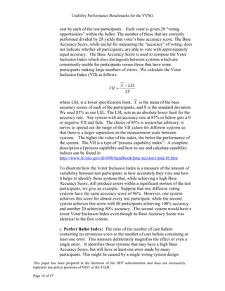 Usability Performance Benchmarks for the VVSG


                cast by each of the test participants. Each voter is given 28 ―voting
                opportunities‖ within the ballot. The number of these that are correctly
                performed divided by 28 yields that voter‘s base accuracy score. The Base
                Accuracy Score, while useful for measuring the ―accuracy‖ of voting, does
                not indicate whether all participants, are able to vote with approximately
                equal accuracy. The Base Accuracy Score is used to compute the Voter
                Inclusion Index which does distinguish between systems which are
                consistently usable for participants versus those that have some
                participants making large numbers of errors. We calculate the Voter
                Inclusion Index (VII) as follows:

                                                     X    LSL
                                              VII
                                                         3S

                where LSL is a lower specification limit, X is the mean of the base
                accuracy scores of each of the participants, and S is the standard deviation.
                We used 85% as our LSL. The LSL acts as an absolute lower limit for the
                accuracy rate. Any system with an accuracy rate at 85% or below gets a 0
                or negative VII and fails. The choice of 85% is somewhat arbitrary: it
                serves to spread out the range of the VII values for different systems so
                that there is a larger separation on the measurement scale between
                systems. The higher the value of the index, the better the performance of
                the system. The VII is a type of ―process capability index‖. A complete
                description of process capability and how to use and calculate capability
                indices can be found in
                http://www.itl.nist.gov/div898/handbook/pmc/section1/pmc16.htm

                To illustrate how the Voter Inclusion Index is a measure of the amount of
                variability between test participants in how accurately they vote and how
                it helps to identify those systems that, while achieving a high Base
                Accuracy Score, still produce errors within a significant portion of the test
                participants, we give an example. Suppose that two different voting
                systems have the same accuracy score of 96%. However, one system
                achieves this score for almost every test participant, while the second
                system achieves this score with 80 participants achieving 100% accuracy
                and another 20 achieving 80% accuracy. The second system would have a
                lower Voter Inclusion Index even though its Base Accuracy Score was
                identical to the first system.

                c. Perfect Ballot Index: The ratio of the number of cast ballots
                containing no erroneous votes to the number of cast ballots containing at
                least one error. This measure deliberately magnifies the effect of even a
                single error. It identifies those systems that may have a high Base
                Accuracy Score, but still have at least one error made by many
                participants. This might be caused by a single voting system design
This paper has been prepared at the direction of the HFP subcommittee and does not necessarily
represent any policy positions of NIST or the TGDC.

Page 16 of 47
 