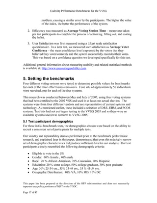 Usability Performance Benchmarks for the VVSG


                problem, causing a similar error by the participants. The higher the value
                of the index, the better the performance of the system.

    2. Efficiency was measured as Average Voting Session Time – mean time taken
       per test participants to complete the process of activating, filling out, and casting
       the ballot.
    3. User Satisfaction was first measured using a Likert scale satisfaction
       questionnaire. In a later test, we measured user satisfaction as Average Voter
       Confidence – the mean confidence level expressed by the voters that they
       believed they voted correctly and the system successfully recorded their votes.
       This was based on a confidence question we developed specifically for this test.

Additional general information about measuring usability and related statistical methods
is available at: http://www.measuringusability.com.


5. Setting the benchmarks
Four different voting systems were tested to determine possible values for benchmarks
for each of the three effectiveness measures. Four sets of approximately 50 individuals
were recruited, one for each of the four systems.

This research was conducted between May and July of 2007, using four voting systems
that had been certified to the 2002 VSS and used in at least one actual election. The
systems were from four different vendors and are representative of current systems and
technology. As mentioned earlier, these included a selection of DRE, EBM, and PCOS
systems. Test labs had not yet begun testing to the VVSG 2005 and so there were no
available systems known to conform to VVSG 2005.

5.1 Test participant demographics
For these initial benchmark tests, the demographics chosen were based on the ability to
recruit a consistent set of participants for multiple tests.

Our validity and repeatability studies performed prior to the benchmark performance
research, and explained later in this paper, demonstrated that even this relatively narrow
set of demographic characteristics did produce sufficient data for our analysis. Our test
participants closely resembled the following demographic criteria:

        Eligible to vote in the US
        Gender: 60% female , 40% male
        Race: 20 % African American, 70% Caucasian, 10% Hispanic
        Education: 20 % some college, 50% college graduate, 30% post graduate
        Age: 30% 25-34 yrs., 35% 35-44 yrs., 35 % 45-54 yrs.
        Geographic Distribution: 80% VA, 10% MD, 10% DC


This paper has been prepared at the direction of the HFP subcommittee and does not necessarily
represent any policy positions of NIST or the TGDC.

Page 17 of 47
 