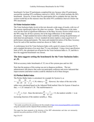 Usability Performance Benchmarks for the VVSG


benchmark if at least 95 participants completed the test, because when 95 participants
succeed the resulting 95% confidence interval is [.8854, .9813] which includes the 98%
benchmark. However, if more than five participants fail to complete the test, then the
system would fail on this measure since the entire 95% confidence interval is below the
98% benchmark.1

5.4 Voter Inclusion Index
The Voter Inclusion Index levels in this test showed a wide range of results, with two of
the systems significantly below the other two systems. These differences in the index
were not the result of significant differences in the Base Accuracy Scores (which were in
the 90% range for all four systems), but in the large differences in the standard
deviations. A high standard deviation reflects high variability among the performance of
individual test participants. A lower standard deviation implies a more equal level of
performance among participants. The mean and standard deviation of the Base Accuracy
Score for each of the machines tested are shown in Table 1 above.

A conformance level for Voter Inclusion Index with a goal of a mean of at least 92.5%
and a standard deviation of no more than 7% was calculated. Using a lower specification
limit of 85%, the calculated cut off point for the Voter Inclusion Index is .35, and this is
how the suggested benchmark was chosen.

The data suggests setting the benchmark for the Voter Inclusion Index
at .35.
With an accuracy index benchmark of .35, two of the systems pass and two fail.

Note that the purpose of this testing was not to diagnose problems. The test
administrators did observe that some test participant confusion and errors indicated that
improvements (and better results) could be obtained in all of these designs.

5.5 Perfect Ballot Index
The Perfect Ballot Index is calculated, for example for System A, as
       29     29      p                     29
 r                       =1.38, where p        . However, the values of the rate in the
     50 29 21 1 p                           50
tables were calculated based on the Adjusted Wald method. Here for System A based on
that, r 1.35 instead of 1.38. The transformation is

       p                               dr       1
r               f ( p ) . Since the derivative                 0 , the random variable r is an
    1 p                                dp (1 p) 2
increasing function of the random variable p . Thus,


1
 The reader can perform the calculations for this example at http://www.measuringusability.com/wald.htm
using the calculator and the Adjusted Wald confidence interval.

This paper has been prepared at the direction of the HFP subcommittee and does not necessarily
represent any policy positions of NIST or the TGDC.

Page 20 of 47
 