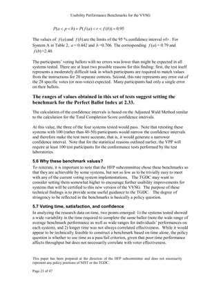Usability Performance Benchmarks for the VVSG


                P( a   p b)   P( f ( a ) r   f (b)) 0.95

The values of f (a) and f (b) are the limits of the 95 % confidence interval of r . For
System A in Table 2, a = 0.442 and b =0.706. The corresponding f (a) = 0.79 and
 f (b) =2.40.

The participants‘ voting ballots with no errors was lower than might be expected in all
systems tested. There are at least two possible reasons for this finding: first, the test itself
represents a moderately difficult task in which participants are required to match values
from the instructions for 20 separate contests. Second, this rate represents any error out of
the 28 specific votes (or non-votes) expected. Many participants had only a single error
on their ballots.

The ranges of values obtained in this set of tests suggest setting the
benchmark for the Perfect Ballot Index at 2.33.
The calculation of the confidence intervals is based on the Adjusted Wald Method similar
to the calculation for the Total Completion Score confidence intervals.

At this value, the three of the four systems tested would pass. Note that retesting these
systems with 100 (rather than 40-50) participants would narrow the confidence intervals
and therefore make the test more accurate, that is, it would generate a narrower
confidence interval. Note that for the statistical reasons outlined earlier, the VPP will
require at least 100 test participants for the conformance tests performed by the test
laboratories.

5.6 Why these benchmark values?
To reiterate, it is important to note that the HFP subcommittee chose these benchmarks so
that they are achievable by some systems, but not so low as to be trivially easy to meet
with any of the current voting system implementations. The TGDC may want to
consider setting them somewhat higher to encourage further usability improvements for
systems that will be certified to this new version of the VVSG. The purpose of these
technical findings is to provide some useful guidance to the TGDC. The degree of
stringency to be reflected in the benchmarks is basically a policy question.

5.7 Voting time, satisfaction, and confidence
In analyzing the research data on time, two points emerged: 1) the systems tested showed
a wide variability in the time required to complete the same ballot (note the wide range of
average benchmark performance as well as wide ranges for individuals‘ performances on
each system), and 2) longer time was not always correlated effectiveness. While it would
appear to be technically feasible to construct a benchmark based on time alone, the policy
question is whether to use time as a pass/fail criterion, given that poor time performance
affects throughput but does not necessarily correlate with voter effectiveness.


This paper has been prepared at the direction of the HFP subcommittee and does not necessarily
represent any policy positions of NIST or the TGDC.

Page 21 of 47
 