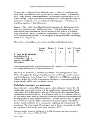 Usability Performance Benchmarks for the VVSG


We attempted to collect confidence data in two ways. In earlier tests satisfaction was
tested, using a questionnaire with a 5-point scale and six (6) questions. In later tests we
asked a single question about the participants‘ confidence that they were able to use the
system correctly. Neither measurement appeared to be sensitive enough to be used for a
performance benchmark. Most test participants had a high degree of satisfaction and
confidence regardless of their effectiveness.

Because of these results, we modified the satisfaction question for the benchmark tests,
based on cognitive interviews with test participants. This is a technique used to ensure
that test participants understand the question being asked. Our goal was to develop a
single question that captured two elements: the perception of the participants‘ ability to
use the system and the confidence of the participants in the system itself within the larger
context of the voting process.

This is the revised confidence question that we used during Benchmark testing.


                                    Strongly     Disagree      Neutral       Agree      Strongly
                                    Disagree                                             Agree
                                       1             2             3            4          5
If I had to use this machine in
a real election, I’d be
confident in my ability to
enter my votes and I’d trust
this machine.

Note that this question also generated consistent results regardless of the system used
even though performance differences were measured.

The TGDC has decided not to make time or confidence pass/fail requirements in the
VVSG. We suggest that Average Voting Session Time and Average Voter Confidence
be tested and reported by the Voting System Test Laboratories (VSTLs) because election
officials may find them helpful for determining the number of vote stations needed and
general attitudes held by voters towards the systems.

5.8 Sufficient number of test participants
Based on the above studies, 100 test participants per test is adequate. Not only does this
number make it statistically possible to do the Voter Inclusion Index calculation, based
on the studies described in this paper with sets of 50 test participants, more than 50 test
participants appears to be sufficient. With 100 participants, the 95% confidence intervals
are more narrow which means we are getting results very close to the true performance of
a voting system with a high degree of confidence. The Voter Inclusion Index is a type of
process capability index and the best practice in other domains suggests that at 100 data
points, a normal distribution can be assumed, thus simplifying the confidence interval
calculations. The cost to recruit 100 participants and run the test is reasonable and within
the range of the typical cost for conformance testing by a VSTL.

This paper has been prepared at the direction of the HFP subcommittee and does not necessarily
represent any policy positions of NIST or the TGDC.

Page 22 of 47
 
