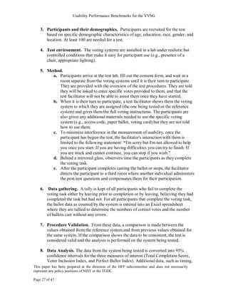 Usability Performance Benchmarks for the VVSG


    3. Participants and their demographics. Participants are recruited for the test
       based on specific demographic characteristics of age, education, race, gender, and
       location. At least 100 are needed for a test.

    4. Test environment. The voting systems are installed in a lab under realistic but
       controlled conditions that make it easy for participant use (e.g., presence of a
       chair, appropriate lighting).

    5. Method.
         a. Participants arrive at the test lab, fill out the consent form, and wait in a
            room separate from the voting systems until it is their turn to participate.
            They are provided with the overview of the test procedures. They are told
            they will be asked to enter specific votes provided to them, and that the
            test facilitator will not be able to assist them once they have started.
         b. When it is their turn to participate, a test facilitator shows them the voting
            system to which they are assigned (the one being tested or the reference
            system) and gives them the full voting instructions. The participants are
            also given any additional materials needed to use the specific voting
            system (e.g., access code, paper ballot, voting card) but they are not told
            how to use them.
         c. To minimize interference in the measurement of usability, once the
            participant has begun the test, the facilitator's interaction with them is
            limited to the following statement: “I'm sorry but I'm not allowed to help
            you once you start. If you are having difficulties you can try to finish. If
            you are stuck and cannot continue, you can stop if you wish.‖
         d. Behind a mirrored glass, observers time the participants as they complete
            the voting task.
         e. After the participant completes casting the ballot or stops, the facilitator
            directs the participant to a third room where another individual administers
            the post-test questions and compensates them for their participation.

    6.    Data gathering. A tally is kept of all participants who fail to complete the
         voting task either by leaving prior to completion or by leaving, believing they had
         completed the task but had not. For all participants that complete the voting task,
         the ballot data as counted by the system is entered into an Excel spreadsheet
         where they are tallied to determine the numbers of correct votes and the number
         of ballots cast without any errors.

    7. Procedure Validation. From these data, a comparison is made between the
       values obtained from the reference system and from previous values obtained for
       the same system. If the comparison shows the data to be consistent, the test is
       considered valid and the analysis is performed on the system being tested.

    8. Data Analysis. The data from the system being tested is converted into 95%
       confidence intervals for the three measures of interest (Total Completion Score,
       Voter Inclusion Index, and Perfect Ballot Index). Additional data, such as timing,
This paper has been prepared at the direction of the HFP subcommittee and does not necessarily
represent any policy positions of NIST or the TGDC.

Page 27 of 47
 