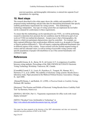 Usability Performance Benchmarks for the VVSG


        post-test questions, and demographic information, is entered into separate Excel
        spreadsheets for reporting.

10. Next steps
The research described in this white paper shows the validity and repeatability of the
proposed testing methodology and provides data for determining benchmarks that specify
usability performance requirements for voting systems. This methodology is
technology-independent. Any type of voting system that can implement the test ballot
can be evaluated for conformance to these requirements.

To ensure that this methodology can be reproduced in any VSTL, we will be performing
research to determine how precisely the test conditions must be followed as part of our
work on VVSG test method development. Anopen issue is that of demographics, the
degree to which test participant characteristics must be controlled. For example, are
there regional differences that would produce different results (e.g. do people in Chicago
or Denver perform differently?). This will require conducting additional benchmark tests
in different regions of the country. Future research will also include targeted testing of
seniors and less educated voters, as well as testing of accessible voting systems with
specific populations of people with disabilities to see if the current benchmarks will
continue to apply.

References
[Greene06] Greene, K. K., Byrne, M. D., & Everett, S. P. A comparison of usability
between voting methods. Proceedings of the 2006 USENIX/ACCURATE Electronic
Voting Technology Workshop. Vancouver, BC, Canada.

[Conrad06] Conrad, F. G., Lewis, B., Peytcheva, E., Traugott, M., Hanmer, M. J.,
Herrnson, P. S., et al. (2006). The usability of electronic voting systems: Results from a
laboratory study. Paper presented at the Midwest Political Science Association, Chicago,
IL. April 2006.

[Dumas99] Dumas, J. and Redish, J.C. (1999). A Practical Guide to Usability Testing.
Portland, OR: Intellect.

[Herrnson] ―The Promise and Pitfalls of Electronic Voting Results from a Usability Field
Test‖ by Herrnson, Niemi et al.

[ISO9241] ISO 9241, Part 11, ―Ergonomic requirements for office work with visual
display terminals‖

[MIT01] ―Residual Votes Attributable to Technology‖ at
http://vote.caltech.edu/media/documents/wps/vtp_wp2.pdf


This paper has been prepared at the direction of the HFP subcommittee and does not necessarily
represent any policy positions of NIST or the TGDC.

Page 28 of 47
 
