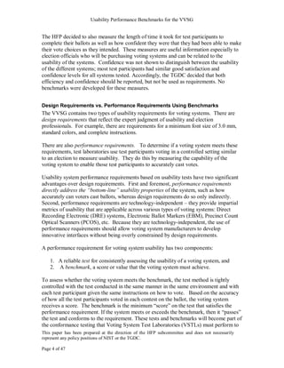 Usability Performance Benchmarks for the VVSG


The HFP decided to also measure the length of time it took for test participants to
complete their ballots as well as how confident they were that they had been able to make
their vote choices as they intended. These measures are useful information especially to
election officials who will be purchasing voting systems and can be related to the
usability of the systems. Confidence was not shown to distinguish between the usability
of the different systems; most test participants had similar good satisfaction and
confidence levels for all systems tested. Accordingly, the TGDC decided that both
efficiency and confidence should be reported, but not be used as requirements. No
benchmarks were developed for these measures.


Design Requirements vs. Performance Requirements Using Benchmarks
The VVSG contains two types of usability requirements for voting systems. There are
design requirements that reflect the expert judgment of usability and election
professionals. For example, there are requirements for a minimum font size of 3.0 mm,
standard colors, and complete instructions.

There are also performance requirements. To determine if a voting system meets these
requirements, test laboratories use test participants voting in a controlled setting similar
to an election to measure usability. They do this by measuring the capability of the
voting system to enable those test participants to accurately cast votes.

Usability system performance requirements based on usability tests have two significant
advantages over design requirements. First and foremost, performance requirements
directly address the “bottom-line” usability properties of the system, such as how
accurately can voters cast ballots, whereas design requirements do so only indirectly.
Second, performance requirements are technology-independent – they provide impartial
metrics of usability that are applicable across various types of voting systems: Direct
Recording Electronic (DRE) systems, Electronic Ballot Markers (EBM), Precinct Count
Optical Scanners (PCOS), etc. Because they are technology-independent, the use of
performance requirements should allow voting system manufacturers to develop
innovative interfaces without being overly constrained by design requirements.

A performance requirement for voting system usability has two components:

    1. A reliable test for consistently assessing the usability of a voting system, and
    2. A benchmark, a score or value that the voting system must achieve.

To assess whether the voting system meets the benchmark, the test method is tightly
controlled with the test conducted in the same manner in the same environment and with
each test participant given the same instructions on how to vote. Based on the accuracy
of how all the test participants voted in each contest on the ballot, the voting system
receives a score. The benchmark is the minimum ―score‖ on the test that satisfies the
performance requirement. If the system meets or exceeds the benchmark, then it ―passes‖
the test and conforms to the requirement. These tests and benchmarks will become part of
the conformance testing that Voting System Test Laboratories (VSTLs) must perform to
This paper has been prepared at the direction of the HFP subcommittee and does not necessarily
represent any policy positions of NIST or the TGDC.

Page 4 of 47
 