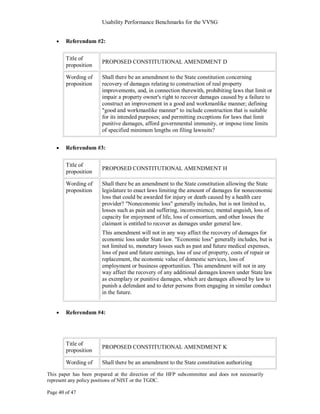 Usability Performance Benchmarks for the VVSG


        Referendum #2:

        Title of
                       PROPOSED CONSTITUTIONAL AMENDMENT D
        proposition

        Wording of     Shall there be an amendment to the State constitution concerning
        proposition    recovery of damages relating to construction of real property
                       improvements, and, in connection therewith, prohibiting laws that limit or
                       impair a property owner's right to recover damages caused by a failure to
                       construct an improvement in a good and workmanlike manner; defining
                       "good and workmanlike manner" to include construction that is suitable
                       for its intended purposes; and permitting exceptions for laws that limit
                       punitive damages, afford governmental immunity, or impose time limits
                       of specified minimum lengths on filing lawsuits?


        Referendum #3:

        Title of
                       PROPOSED CONSTITUTIONAL AMENDMENT H
        proposition

        Wording of     Shall there be an amendment to the State constitution allowing the State
        proposition    legislature to enact laws limiting the amount of damages for noneconomic
                       loss that could be awarded for injury or death caused by a health care
                       provider? "Noneconomic loss" generally includes, but is not limited to,
                       losses such as pain and suffering, inconvenience, mental anguish, loss of
                       capacity for enjoyment of life, loss of consortium, and other losses the
                       claimant is entitled to recover as damages under general law.
                       This amendment will not in any way affect the recovery of damages for
                       economic loss under State law. "Economic loss" generally includes, but is
                       not limited to, monetary losses such as past and future medical expenses,
                       loss of past and future earnings, loss of use of property, costs of repair or
                       replacement, the economic value of domestic services, loss of
                       employment or business opportunities. This amendment will not in any
                       way affect the recovery of any additional damages known under State law
                       as exemplary or punitive damages, which are damages allowed by law to
                       punish a defendant and to deter persons from engaging in similar conduct
                       in the future.


        Referendum #4:




        Title of
                       PROPOSED CONSTITUTIONAL AMENDMENT K
        proposition

        Wording of     Shall there be an amendment to the State constitution authorizing

This paper has been prepared at the direction of the HFP subcommittee and does not necessarily
represent any policy positions of NIST or the TGDC.

Page 40 of 47
 