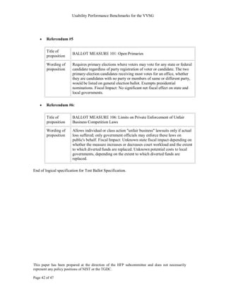 Usability Performance Benchmarks for the VVSG




        Referendum #5

        Title of
                        BALLOT MEASURE 101: Open Primaries
        proposition

        Wording of      Requires primary elections where voters may vote for any state or federal
        proposition     candidate regardless of party registration of voter or candidate. The two
                        primary-election candidates receiving most votes for an office, whether
                        they are candidates with no party or members of same or different party,
                        would be listed on general election ballot. Exempts presidential
                        nominations. Fiscal Impact: No significant net fiscal effect on state and
                        local governments.


        Referendum #6:


        Title of        BALLOT MEASURE 106: Limits on Private Enforcement of Unfair
        proposition     Business Competition Laws

        Wording of      Allows individual or class action "unfair business" lawsuits only if actual
        proposition     loss suffered; only government officials may enforce these laws on
                        public's behalf. Fiscal Impact: Unknown state fiscal impact depending on
                        whether the measure increases or decreases court workload and the extent
                        to which diverted funds are replaced. Unknown potential costs to local
                        governments, depending on the extent to which diverted funds are
                        replaced.

End of logical specification for Test Ballot Specification.




This paper has been prepared at the direction of the HFP subcommittee and does not necessarily
represent any policy positions of NIST or the TGDC.

Page 42 of 47
 