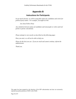 Usability Performance Benchmarks for the VVSG



                                      Appendix B
                           Instructions for Participants
        In our mock election, we will be using fake names for candidates and colors for
        political party names. For example, you might see this:

                Joe Jones/Yellow Party

        Any similarity between names of candidates and real people or colors and real
        parties is purely coincidental.



        Please attempt to vote exactly as described on the following pages

        Once you start, we will not be able to help you.

        Please do the best you can. If you are stuck and cannot continue, inform the
        administrator.

        Thank you.




This paper has been prepared at the direction of the HFP subcommittee and does not necessarily
represent any policy positions of NIST or the TGDC.

Page 43 of 47
 