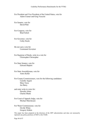 Usability Performance Benchmarks for the VVSG



For President and Vice President of the United States, vote for
       Adam Cramer and Greg Vuocolo


For Senator, vote for
       David Platt


For Congress, vote for
      Brad Schott


For Governor, vote for
      Cathy Steele


Do not cast a vote for
       Lieutenant Governor


For Registrar of Deeds, write in a vote for
      Christopher Christopher


For State Senator, vote for
       Edward Shiplett


For State Assemblyman, vote for
       Amos Keller

For County Commissioners, vote for the following candidates:
      Camille Argent
      Mary Tawa
      Joe Barry

and enter write in votes for:
       Dorothy Johns
       Charles Blank

For Court of Appeals Judge, vote for
      Michael Marchesani

For Water Commissioner, vote for
      Orville White
      Gregory Seldon
This paper has been prepared at the direction of the HFP subcommittee and does not necessarily
represent any policy positions of NIST or the TGDC.

Page 44 of 47
 