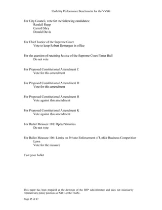 Usability Performance Benchmarks for the VVSG


For City Council, vote for the following candidates:
       Randall Rupp
       Carroll Shry
       Donald Davis


For Chief Justice of the Supreme Court
       Vote to keep Robert Demergue in office


For the question of retaining Justice of the Supreme Court Elmer Hull
        Do not vote


For Proposed Constitutional Amendment C
       Vote for this amendment


For Proposed Constitutional Amendment D
       Vote for this amendment


For Proposed Constitutional Amendment H
       Vote against this amendment


For Proposed Constitutional Amendment K
       Vote against this amendment


For Ballot Measure 101: Open Primaries
       Do not vote


For Ballot Measure 106: Limits on Private Enforcement of Unfair Business Competition
       Laws
       Vote for the measure


Cast your ballot




This paper has been prepared at the direction of the HFP subcommittee and does not necessarily
represent any policy positions of NIST or the TGDC.

Page 45 of 47
 