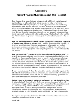 Usability Performance Benchmarks for the VVSG


                                      Appendix C
      Frequently Asked Questions about This Research

How does one determine whether a voting system is sufficiently usable in actual
elections based on using laboratory tests as opposed to using a real-world
environment? Lab testing attempts to, as much as possible, mimic real-world voting
environments, but at the same time there is so much diversity in election procedures
across all voting locations in the U.S. that it is not possible to exactly duplicate or use all
real-world voting environments for lab testing. Consistency of the testing is the focus
here. The test shows that a specific set of people can vote accurately and can cast their
ballots successfully on the specific ballot used in testing. The benchmark value used for
this determination is an agreement of an acceptable level based on the specific ballot and
test.

How can vendors be assured that their systems will be tested consistently, regardless
of which test participants or labs are used? It will be demonstrated that each lab will
be able to repeat the test and obtain the same data prior to having the labs conduct
conformance tests on vendor equipment. Safeguards will be in place in the test to
ensure that each test using a specific set of test participants is also a valid instance of the
test protocol.

How can testing today’s systems be used to set benchmarks for future systems? In
general, benchmark development based on current systems can lag behind advances in
technology. But, because benchmarks based on usability performance are technology
independent, they can be used for identifying differences in the levels of usability of new
systems. The current benchmarks were chosen such that several of the systems used for
this research would have difficulty meeting them. In the future, the benchmarks can be
adjusted upwards and made more stringent. Vendors and researchers can also use the test
methodology on systems in development to measure usability improvements.

Is more research planned? Yes. The tests will be repeated in two other regions of the
US and with other variations in the test participants, and future research will continue to
address these benchmarks. Future tests will also use accessible voting systems and test
participants with disabilities as described in the VVSG.

Can the results of this research predict the performance of a specific voting system
in actual elections? Only indirectly. Real-world voting environments, ballots, poll
workers, and voting procedures vary a great deal. The results of this research conducted
in a laboratory setting, with a standard test ballot, and with specific sets of test
participants cannot be used to predict performance of voting systems in actual
environments. Like gas mileage ratings, your ―mileage may vary‖ depending on the
actual environment in which the voting system is deployed. The TGDC‘s primary goal

This paper has been prepared at the direction of the HFP subcommittee and does not necessarily
represent any policy positions of NIST or the TGDC.

Page 46 of 47
 