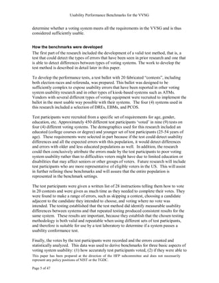 Usability Performance Benchmarks for the VVSG


determine whether a voting system meets all the requirements in the VVSG and is thus
considered sufficiently usable.


How the benchmarks were developed
The first part of the research included the development of a valid test method, that is, a
test that could detect the types of errors that have been seen in prior research and one that
is able to detect differences between types of voting systems. The work to develop the
test method is described in detail later in this paper.

To develop the performance tests, a test ballot with 20 fabricated ―contests‖, including
both election races and referenda, was prepared. This ballot was designed to be
sufficiently complex to expose usability errors that have been reported in other voting
system usability research and in other types of kiosk-based systems such as ATMs.
Vendors with several different types of voting equipment were recruited to implement the
ballot in the most usable way possible with their systems. The four (4) systems used in
this research included a selection of DREs, EBMs, and PCOS.

Test participants were recruited from a specific set of requirements for age, gender,
education, etc. Approximately 450 different test participants ‗voted‘ in nine (9) tests on
four (4) different voting systems. The demographics used for this research included an
educated (college courses or degree) and younger set of test participants (25-54 years of
age). These requirements were selected in part because if the test could detect usability
differences and all the expected errors with this population, it would detect differences
and errors with older and less educated populations as well. In addition, the research
could then conclusively attribute the errors made by the test participants to poor voting
system usability rather than to difficulties voters might have due to limited education or
disabilities that may affect seniors or other groups of voters. Future research will include
test participants who are more representative of eligible voters in the US. This will assist
in further refining these benchmarks and will assure that the entire population is
represented in the benchmark settings.

The test participants were given a written list of 28 instructions telling them how to vote
in 20 contests and were given as much time as they needed to complete their votes. They
were found to make a range of errors, such as skipping a contest, choosing a candidate
adjacent to the candidate they intended to choose, and voting where no vote was
intended. The testing established that the test method did identify measurable usability
differences between systems and that repeated testing produced consistent results for the
same system. These results are important, because they establish that the chosen testing
methodology is both valid and repeatable when using different sets of test participants,
and therefore is suitable for use by a test laboratory to determine if a system passes a
usability conformance test.

Finally, the votes by the test participants were recorded and the errors counted and
statistically analyzed. This data was used to derive benchmarks for three basic aspects of
voting system usability: (1) how accurately test participants voted, (2) if they were able to
This paper has been prepared at the direction of the HFP subcommittee and does not necessarily
represent any policy positions of NIST or the TGDC.

Page 5 of 47
 