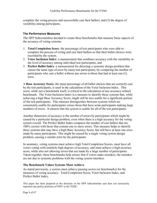 Usability Performance Benchmarks for the VVSG


complete the voting process and successfully cast their ballots, and (3) the degree of
variability among participants.


The Performance Measures
The HFP Subcommittee decided to create three benchmarks that measure basic aspects of
the accuracy of voting systems:

1. Total Completion Score: the percentage of test participants who were able to
   complete the process of voting and cast their ballots so that their ballot choices were
   recorded by the system.
2. Voter Inclusion Index: a measurement that combines accuracy with the variability in
   the level of accuracy among individual test participants, and
3. Perfect Ballot Index: a measurement for detecting a systemic design problem that
   causes the same type of error by many test participants, by comparing the number of
   participants who cast a ballot without any errors to those that had at least one (1)
   error.

A Base Accuracy Score, the mean percentage of all ballot choices that are correctly cast
by the test participants, is used in the calculation of the Voter Inclusion Index. This
score, while not a benchmark itself, is critical to the calculation of any accuracy-related
benchmark. The Voter Inclusion Index is a measure to identify those systems that, while
achieving a high Base Accuracy Score, might still be less usable for a significant portion
of the test participants. This measure distinguishes between systems which are
consistently usable for participants versus those that have some participants making large
numbers of errors. It ensures that the system is usable for all of the test participants.

Another dimension of accuracy is the number of errors by participants which might be
caused by a particular design problem, even when there is a high accuracy for the voting
system overall. The Perfect Ballot Index compares the number of cast ballots that are
100% correct with those that contain one or more errors. This measure helps to identify
those systems that may have a high Base Accuracy Score, but still have at least one error
made by many participants. This might be caused by a single voting system design
problem, causing a similar error by the participants.

In summary, voting systems must achieve high Total Completion Scores, must have all
voters voting with similarly high degrees of accuracy, and must achieve a high accuracy
score, while also not allowing errors that are made by a large number of participants.
Taken together, these benchmarks help ensure that if voters make mistakes, the mistakes
are not due to systemic problems with the voting system interface.

The Benchmark Values Systems Must Achieve
As stated previously, a system must achieve passing scores (or benchmarks) for the
measures of voting accuracy: Total Completion Score, Voter Inclusion Index, and
Perfect Ballot Index.

This paper has been prepared at the direction of the HFP subcommittee and does not necessarily
represent any policy positions of NIST or the TGDC.

Page 6 of 47
 