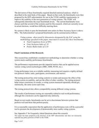 Usability Performance Benchmarks for the VVSG


The derivation of these benchmarks required detailed statistical analyses, which is
described in the main body of this paper. Based on that work, the benchmarks were then
proposed by the HFP subcommittee for use in the VVSG usability requirements, to
improve the usability of the next generation of voting systems. The TGDC will
subsequently determine the exact benchmark levels. The current benchmarks were
chosen such that several of the systems used for this research, which are currently in use
in actual elections, would have difficulty meeting them.

No system is likely to pass the benchmark tests unless its Base Accuracy Score is above
90%. The Subcommittee‘s proposed benchmarks can be summarized as follows:

        Voting systems, when tested by laboratories designated by the EAC using the
        methodology specified in this paper, must meet or exceed ALL these benchmarks:
                Total Completion Score of 98%
                Voter Inclusion Index of .35
                Perfect Ballot Index of 2.33


Final Conclusions of this Research:

This research has established a standard test methodology to determine whether a voting
system meets usability performance benchmarks.

The performance requirements provide impartial metrics that can be applied across
various voting system technologies (DRE, EBM, PCOS, etc.).

Using performance tests as a reliable usability measuring tool requires a tightly defined
test protocol: ballot, tasks, participants, environment, and metrics.

The testing protocol has strict testing controls to isolate and measure the effect of the
voting system on usability, and not the effect of other variables. The testing protocol
helps assure consistency in results; a voting system measured repeatedly should get,
statistically, the same scores each time.

The testing protocol also allows comparability among different voting systems.

The results of performance testing are reasonably related to real-world performance,
although this conclusion can be supported only indirectly.

Based on test results, benchmarks can be set to discriminate between systems that
perform well and those that perform poorly.

It is a reasonable expectation that the application of performance tests will be a powerful
tool to promote the development of demonstrably more usable voting systems.

See Appendix C for Frequently Asked Questions about this research.
This paper has been prepared at the direction of the HFP subcommittee and does not necessarily
represent any policy positions of NIST or the TGDC.

Page 7 of 47
 