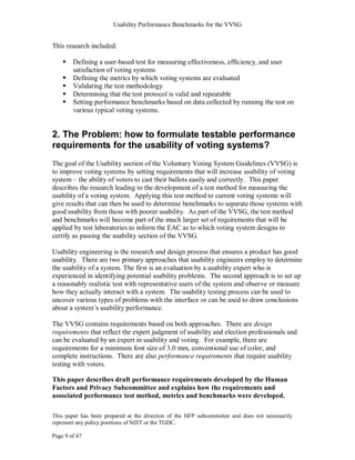 Usability Performance Benchmarks for the VVSG


This research included:

       Defining a user-based test for measuring effectiveness, efficiency, and user
        satisfaction of voting systems
       Defining the metrics by which voting systems are evaluated
       Validating the test methodology
       Determining that the test protocol is valid and repeatable
       Setting performance benchmarks based on data collected by running the test on
        various typical voting systems.


2. The Problem: how to formulate testable performance
requirements for the usability of voting systems?
The goal of the Usability section of the Voluntary Voting System Guidelines (VVSG) is
to improve voting systems by setting requirements that will increase usability of voting
system – the ability of voters to cast their ballots easily and correctly. This paper
describes the research leading to the development of a test method for measuring the
usability of a voting system. Applying this test method to current voting systems will
give results that can then be used to determine benchmarks to separate those systems with
good usability from those with poorer usability. As part of the VVSG, the test method
and benchmarks will become part of the much larger set of requirements that will be
applied by test laboratories to inform the EAC as to which voting system designs to
certify as passing the usability section of the VVSG.

Usability engineering is the research and design process that ensures a product has good
usability. There are two primary approaches that usability engineers employ to determine
the usability of a system. The first is an evaluation by a usability expert who is
experienced in identifying potential usability problems. The second approach is to set up
a reasonably realistic test with representative users of the system and observe or measure
how they actually interact with a system. The usability testing process can be used to
uncover various types of problems with the interface or can be used to draw conclusions
about a system‘s usability performance.

The VVSG contains requirements based on both approaches. There are design
requirements that reflect the expert judgment of usability and election professionals and
can be evaluated by an expert in usability and voting. For example, there are
requirements for a minimum font size of 3.0 mm, conventional use of color, and
complete instructions. There are also performance requirements that require usability
testing with voters.

This paper describes draft performance requirements developed by the Human
Factors and Privacy Subcommittee and explains how the requirements and
associated performance test method, metrics and benchmarks were developed.

This paper has been prepared at the direction of the HFP subcommittee and does not necessarily
represent any policy positions of NIST or the TGDC.

Page 9 of 47
 