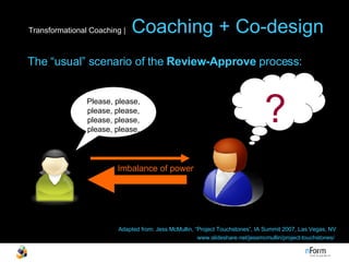 Transformational Coaching |   Coaching + Co-design Please, please, please, please, please, please, please, please. ? Imbalance of power The “usual” scenario of the  Review-Approve  process: Adapted from: Jess McMullin, “Project Touchstones”, IA Summit 2007, Las Vegas, NV www.slideshare.net/jessmcmullin/project-touchstones/  