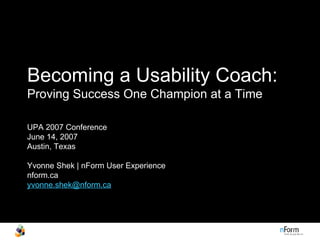 Becoming a Usability Coach:   Proving Success One Champion at a Time UPA 2007 Conference June 14, 2007  Austin, Texas  Yvonne Shek | nForm User Experience nform.ca [email_address] 