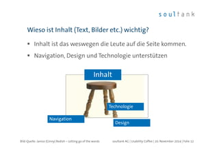 Wieso ist Inhalt (Text, Bilder etc.) wichtig? 
 Inhalt ist das weswegen die Leute auf die Seite kommen. 
 Navigation, Design und Technologie unterstützen 
Technologie 
soultank AG | Usability Coffee | 20. November 2014 | Folie 12 
Navigation 
Design 
Inhalt 
Bild-Quelle: Janice (Ginny) Redish – Letting go of the words 
 