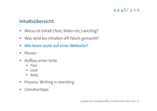 Inhaltsübersicht 
 Wieso ist Inhalt (Text, Bilder etc.) wichtig? 
 Was wird bei Inhalten oft falsch gemacht? 
 Wie lesen Leute auf einer Webseite? 
 Planen 
 Aufbau einer Seite 
 Titel 
 Lead 
 Body 
 Prozess: Writing is rewriting 
 Literaturtipps 
soultank AG | Usability Coffee | 20. November 2014 | Folie 15 
 