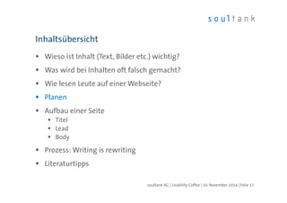 Inhaltsübersicht 
 Wieso ist Inhalt (Text, Bilder etc.) wichtig? 
 Was wird bei Inhalten oft falsch gemacht? 
 Wie lesen Leute auf einer Webseite? 
 Planen 
 Aufbau einer Seite 
 Titel 
 Lead 
 Body 
 Prozess: Writing is rewriting 
 Literaturtipps 
soultank AG | Usability Coffee | 20. November 2014 | Folie 17 
 