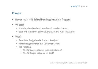 Planen 
 Bevor man mit Schreiben beginnt sich fragen: 
 Wieso? 
 Ich schreibe das damit wer? was? machen kann 
 Was will ich damit beim Leser auslösen? (Call To Action) 
 Wer? 
 Benutzer, Aufgaben  Kontext Analyse 
 Personas generieren zur Dokumentation 
 Pro Persona: 
 Was für Konversationen wollen sie starten? 
 Was für Fragen haben sie im Kopf? 
soultank AG | Usability Coffee | 20. November 2014 | Folie 18 
 