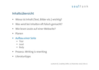 Inhaltsübersicht 
 Wieso ist Inhalt (Text, Bilder etc.) wichtig? 
 Was wird bei Inhalten oft falsch gemacht? 
 Wie lesen Leute auf einer Webseite? 
 Planen 
 Aufbau einer Seite 
 Titel 
 Lead 
 Body 
 Prozess: Writing is rewriting 
 Literaturtipps 
soultank AG | Usability Coffee | 20. November 2014 | Folie 21 
 