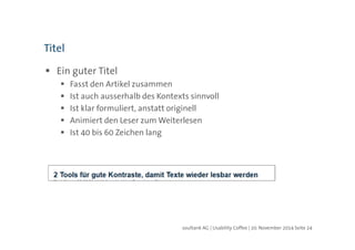 soultank AG | Usability Coffee | 20. November 2014 Seite 24 
Titel 
 Ein guter Titel 
 Fasst den Artikel zusammen 
 Ist auch ausserhalb des Kontexts sinnvoll 
 Ist klar formuliert, anstatt originell 
 Animiert den Leser zum Weiterlesen 
 Ist 40 bis 60 Zeichen lang 
 