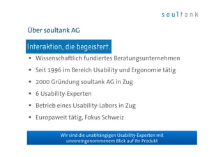 Über soultank AG 
 Wissenschaftlich fundiertes Beratungsunternehmen 
 Seit 1996 im Bereich Usability und Ergonomie tätig 
 2000 Gründung soultank AG in Zug 
soultank AG | Usability Coffee | 20. November 2014 
 6 Usability-Experten 
 Betrieb eines Usability-Labors in Zug 
 Europaweit tätig, Fokus Schweiz 
| Folie 3 
Wir sind die unabhängigen Usability-Experten mit 
unvoreingenommenem Blick auf Ihr Produkt 
 