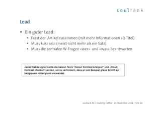 Lead 
 Ein guter Lead: 
 Fasst den Artikel zusammen (mit mehr Informationen als Titel) 
 Muss kurz sein (meist nicht mehr als ein Satz) 
 Muss die zentralen W-Fragen «wer» und «was» beantworten 
soultank AG | Usability Coffee | 20. November 2014 | Folie 30 
 