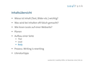 Inhaltsübersicht 
 Wieso ist Inhalt (Text, Bilder etc.) wichtig? 
 Was wird bei Inhalten oft falsch gemacht? 
 Wie lesen Leute auf einer Webseite? 
 Planen 
 Aufbau einer Seite 
 Titel 
 Lead 
 Body 
 Prozess: Writing is rewriting 
 Literaturtipps 
soultank AG | Usability Coffee | 20. November 2014 | Folie 34 
 