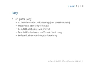 Body 
 Ein guter Body: 
 Ist in mehrere Abschnitte zerlegt (mit Zwischentiteln) 
 Hat einen Gedanken pro Absatz 
 Benutzt bullet points wo sinnvoll 
 Benutzt Illustrationen zur Veranschaulichung 
 Endet mit einer Handlungsaufforderung 
soultank AG | Usability Coffee | 20. November 2014 | Folie 35 
 